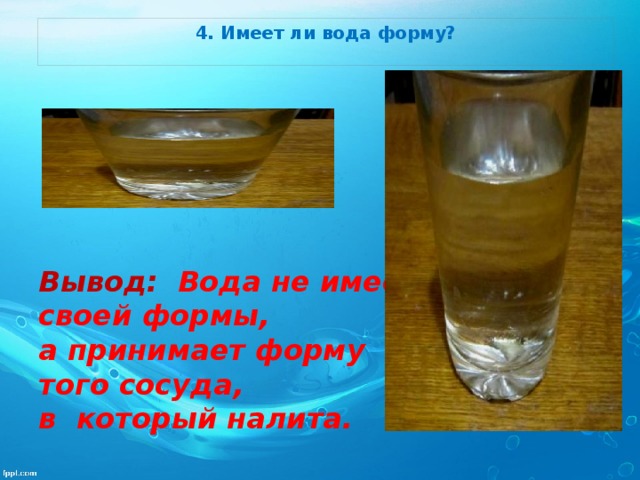 4. Имеет ли вода форму?         Вывод: Вода не имеет своей формы, а принимает форму того сосуда, в который налита.   