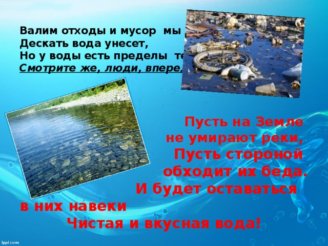 Валим отходы и мусор мы в реки,  Дескать вода унесет,  Но у воды есть пределы терпенья,  Смотрите же, люди, вперед!    Пусть на Земле не умирают реки, Пусть стороной обходит их беда.  И будет оставаться в них навеки Чистая и вкусная вода! 
