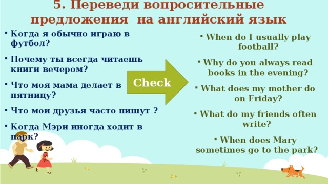 5. Переведи вопросительные предложения на английский язык Когда я обычно играю в футбол? Почему ты всегда читаешь книги вечером? Что моя мама делает в пятницу? Что мои друзья часто пишут ? Когда Мэри иногда ходит в парк? When do I usually play football? Why do you always read books in the evening? What does my mother do on Friday? What do my friends often write? When does Mary sometimes go to the park? Check 