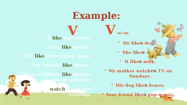 Example: V - s/-es V I like ice-cream. You like sports. We like interesting films. My friends like music. Those children like stories about animals. They watch TV in the evening. He like s dogs. She like s  cats. It like s milk. My mother watch es TV on Sundays. His dog like s bones. Your friend like s pop-music. 