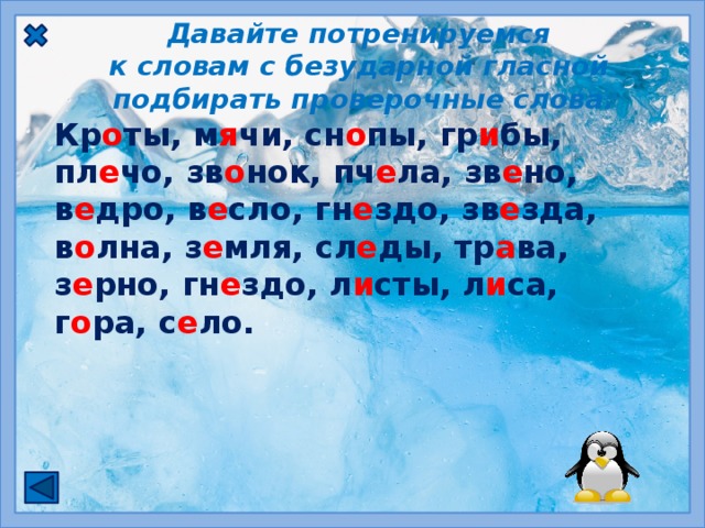 Давайте потренируемся к словам с безударной гласной подбирать проверочные слова.   Кр о ты, м я чи, сн о пы, гр и бы, пл е чо, зв о нок, пч е ла, зв е но, в е дро, в е сло, гн е здо, зв е зда, в о лна, з е мля, сл е ды, тр а ва, з е рно, гн е здо, л и сты, л и са, г о ра, с е ло.  Чтобы проверить безударный гласный, нужно изменить слово так, чтобы безударный стал ударным.  