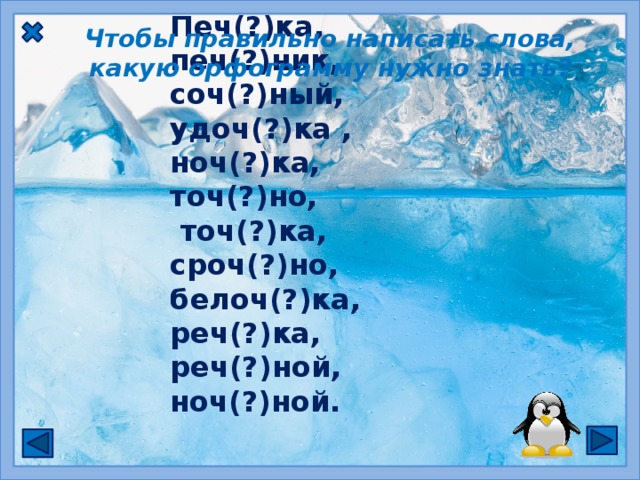 Чтобы правильно написать слова, какую орфограмму нужно знать? Печ(?)ка,   печ(?)ник,  соч(?)ный,  удоч(?)ка , ноч(?)ка, точ(?)но,  точ(?)ка, сроч(?)но, белоч(?)ка, реч(?)ка, реч(?)ной, ноч(?)ной.  ЧК, ЧН пиши без Ь (мягкого знака)  