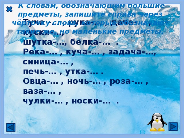   К словам, обозначающим большие предметы, запишите справа через чёрточку слова, которые обозначают такие же, но маленькие предметы. Туча -… , рука-… , дача-… , куски-…, шутка-…, белка-… . Река-… , куча-… , задача-…, синица-… , печь-… , утка-… . Овца-… , ночь-… , роза-… , ваза-… , чулки-… , носки-… .  Сочетания   ЧК ,  ЧН   пиши без  мягкого знака.  