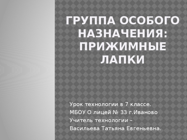 Группа особого назначения: прижимные лапки Урок технологии в 7 классе. МБОУ О лицей № 33 г.Иваново Учитель технологии – Васильева Татьяна Евгеньевна.