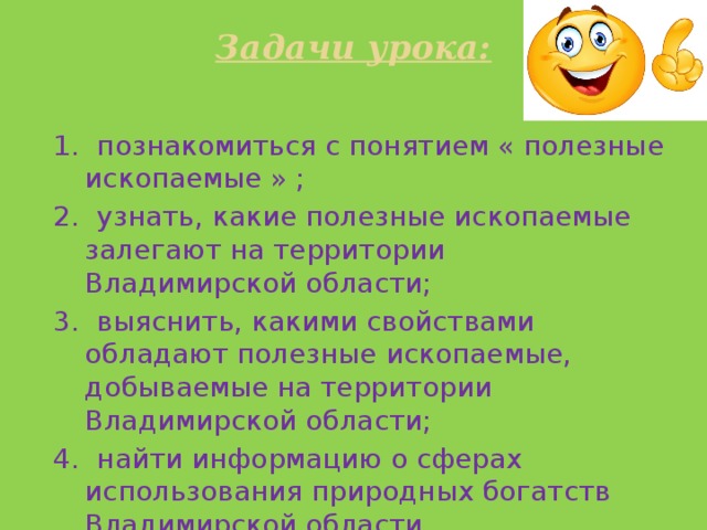 Задачи урока:   1. познакомиться с понятием « полезные ископаемые » ; 2. узнать, какие полезные ископаемые залегают на территории Владимирской области; 3. выяснить, какими свойствами обладают полезные ископаемые, добываемые на территории Владимирской области; 4. найти информацию о сферах использования природных богатств Владимирской области. 