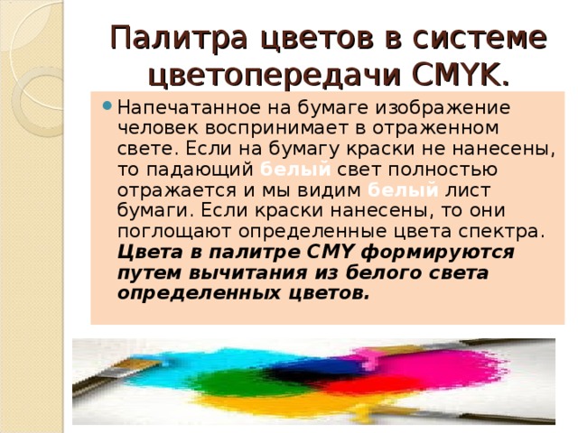 Палитра цветов в системе цветопередачи CMYK. Напечатанное на бумаге изображение человек воспринимает в отраженном свете. Если на бумагу краски не нанесены, то падающий белый свет полностью отражается и мы видим белый лист бумаги. Если краски нанесены, то они поглощают определенные цвета спектра. Цвета в палитре CMY формируются путем вычитания из белого света определенных цветов. 