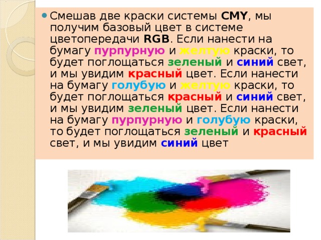 Смешав две краски системы CMY , мы получим базовый цвет в системе цветопередачи RGB . Если нанести на бумагу пурпурную и желтую краски, то будет поглощаться зеленый и синий свет, и мы увидим красный цвет. Если нанести на бумагу голубую и желтую краски, то будет поглощаться красный и синий свет, и мы увидим зеленый цвет. Если нанести на бумагу пурпурную и голубую краски, то будет поглощаться зеленый и красный свет, и мы увидим синий цвет  