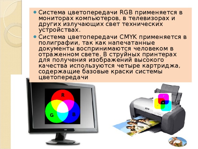 Система цветопередачи RGB применяется в мониторах компьютеров, в телевизорах и других излучающих свет технических устройствах. Система цветопередачи CMYK применяется в полиграфии, так как напечатанные документы воспринимают­ся человеком в отраженном свете. В струйных принтерах для получения изображений высокого качества используются четыре картриджа, содержащие базовые краски системы цветопередачи 