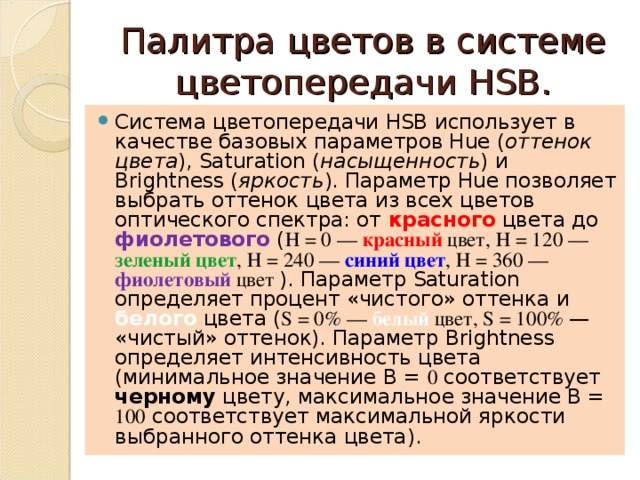Палитра цветов в системе цветопередачи HSB. Система цветопередачи HSB использует в качестве базовых параметров Hue ( оттенок цвета ), Saturation ( насыщенность ) и Brightness ( яркость ). Параметр Hue позволяет выбрать оттенок цвета из всех цветов оптического спектра: от красного цвета до фиолетового ( Н = 0 — красный цвет, Н = 120 — зеленый цвет , Н = 240 — синий цвет , Н = 360 — фиолетовый цвет ). Параметр Saturation определяет процент «чистого» оттенка и белого цвета ( S = 0% — белый цвет, S = 100% — «чистый» оттенок). Параметр Brightness определяет интенсивность цвета (минимальное значение В = 0 соответствует черному цвету, максимальное значение В = 100 соответствует максимальной яркости выбранного оттенка цвета). 