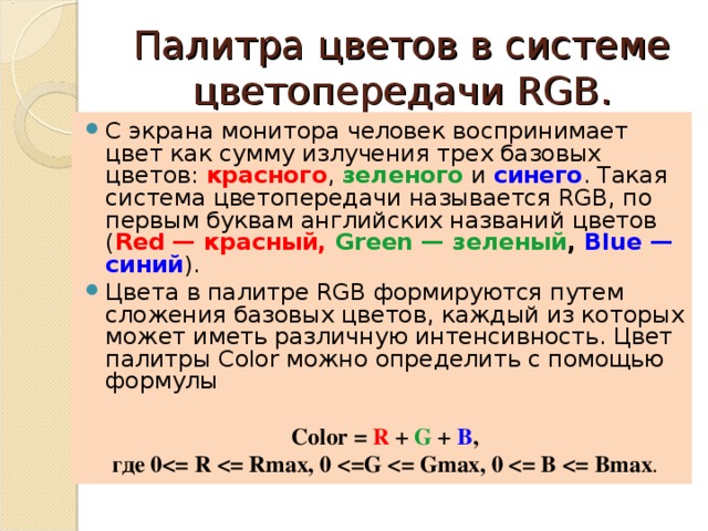 Палитра цветов в системе цветопередачи RGB. С экрана монитора человек воспринимает цвет как сумму излучения трех базовых цветов: красного , зеленого и  синего . Такая система цветопередачи называется RGB, по первым буквам английских названий цветов ( Red — красный,  Green — зеленый , Blue — синий ). Цвета в палитре RGB формируются путем сложения базовых цветов, каждый из которых может иметь различную интенсивность. Цвет палитры Color можно определить с помощью формулы  Color = R + G + В , где 0  R  = Rmax, 0  = G  = Gmax, 0  = В  = Bmax . 