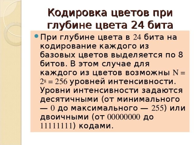 Кодировка цветов при глубине цвета 24 бита При глубине цвета в 24 бита на кодирование каждого из базовых цветов выделяется по 8 битов. В этом случае для каждого из цветов возможны N = 2 8 = 256 уровней интенсивности. Уровни интенсивности задаются десятичными (от минимального — 0 до максимального — 255 ) или двоичными (от 00000000 до 11111111 ) кодами. 