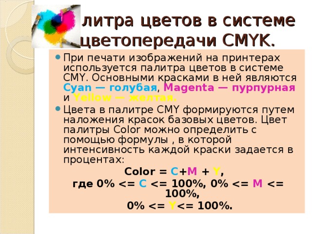 Палитра цветов в системе цветопередачи CMYK. При печати изображений на принтерах используется палитра цветов в системе CMY. Основными красками в ней являются Cyan — голубая , Magenta — пурпурная и Yellow — желтая. Цвета в палитре CMY формируются путем наложения красок базовых цветов. Цвет палитры Color можно определить с помощью формулы , в которой интенсивность каждой краски задается в процентах: Color = С + М + Y ,  где 0%  С  М   0%  Y   