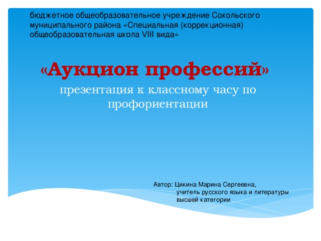 бюджетное общеобразовательное учреждение Сокольского муниципального района «Специальная (коррекционная) общеобразовательная школа VIII вида» «Аукцион профессий» презентация к классному часу по профориентации Автор: Цикина Марина Сергеевна,  учитель русского языка и литературы  высшей категории 