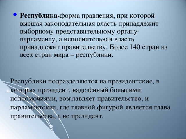 Республика- форма правления , при которой высшая законодательная власть принадлежит выборному представительному органу- парламенту , а исполнительная власть принадлежит правительству. Более 140 стран из всех стран мира – республики. Республики подразделяются на президентские , в которых президент , наделённый большими полномочиями , возглавляет правительство , и парламентские , где главной фигурой является глава правительства , а не президент. 