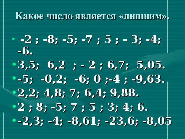 Какое число является «лишним». -2 ; -8; -5; -7 ; 5 ; - 3; -4; -6. 3,5; 6,2 ; - 2 ; 6,7; 5,05. -5; -0,2; -6; 0 ;-4 ; -9,63. 2,2; 4,8; 7; 6,4; 9,88. 2 ; 8; -5; 7 ; 5 ; 3; 4; 6. -2,3; -4; -8,61; -23,6; -8,05  