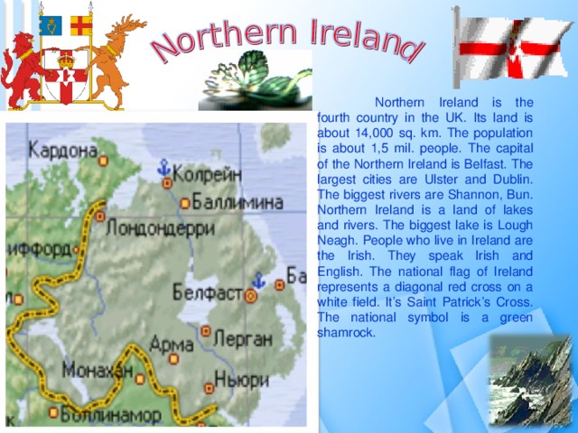  Northern Ireland is the fourth country in the UK. Its land is about 14,000 sq. km. The population is about 1,5 mil. people. The capital of the Northern Ireland is Belfast. The largest cities are Ulster and Dublin. The biggest rivers are Shannon, Bun. Northern Ireland is a land of lakes and rivers. The biggest lake is Lough Neagh. People who live in Ireland are the Irish. They speak Irish and English. The national flag of Ireland represents a diagonal red cross on a white field. It’s Saint Patrick’s Cross. The national symbol is a green shamrock.  