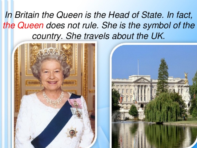 In Britain the Queen is the Head of State. In fact, the Queen does not rule. She is the symbol of the country. She travels about the UK. 