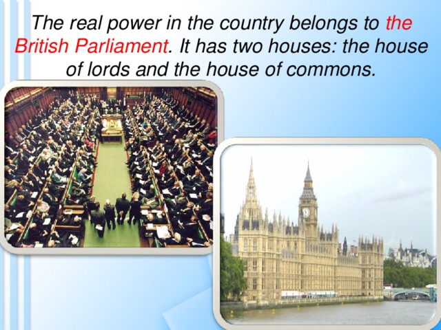 The real power in the country belongs to the British Parliament . It has two houses: the house of lords and the house of commons. 