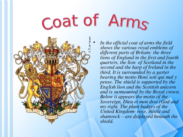 In the official coat of arms the field shows the various royal emblems of different parts of Britain: the three lions of England in the first and fourth quarters, the lion of Scotland in the second and the harp of Ireland in the third. It is surrounded by a garter bearing the motto Honi soit qui mal y pense. The shield is supported by the English lion and the Scottish unicorn and is surmounted by the Royal crown. Below it appears the motto of the Sovereign, Dieu et mon drot (God and my right. The plant badges of the United Kingdom- rose, thistle and shamrock – are dsiplayed beneath the shield. 