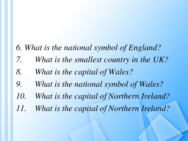 6. What is the national symbol of England? 7.  What is the smallest country in the UK? 8.  What is the capital of Wales? 9.  What is the national symbol of Wales? 10.  What is the capital of Northern Ireland? 11.  What is the capital of Northern Ireland? 