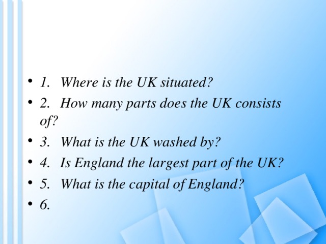 1.  Where is the UK situated? 2.  How many parts does the UK consists of? 3.  What is the UK washed by? 4.  Is England the largest part of the UK? 5.  What is the capital of England? 6.  