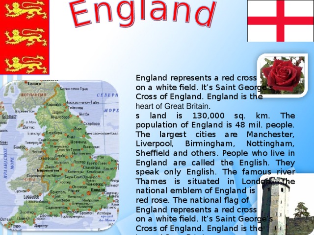 England represents a red cross on a white field. It’s Saint George’s  Cross of England. England is the heart of Great Britain.  s land is 130,000 sq. km. The population of England is 48 mil. people. The largest cities are Manchester, Liverpool, Birmingham, Nottingham, Sheffield and others. People who live in England are called the English. They speak only English. The famous river Thames is situated in London. The national emblem of England is red rose. The national flag of England represents a red cross on a white field. It’s Saint George’s  Cross of England. England is the heart of Great Britain.  