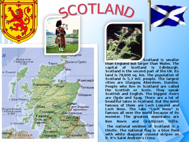                  Scotland is smaller than England but larger than Wales. The capital of Scotland is Edinburgh. Scotland is the second part of the UK. Its land is 78,800 sq. km. The population of Scotland is 5,3 mil. people. The largest cities are Glasgow, Aberdeen, Dundee. People who live in Scotland are called the Scottish or Scots. They speak Scottish and English. The biggest rivers are Clyde and Spay. There are a lot of beautiful lakes in Scotland. But the most famous of them are Loch Lomond and Loch Ness. The lake “Loch Ness” is famous all over the world because of its monster. The greatest mountains are Ben Nevis  and Grampian Hills.    The national emblem of Scotland is a thistle. The national flag is a blue field with white diagonal crossed stripes on it. It’s Saint Andrew’s Cros s.  