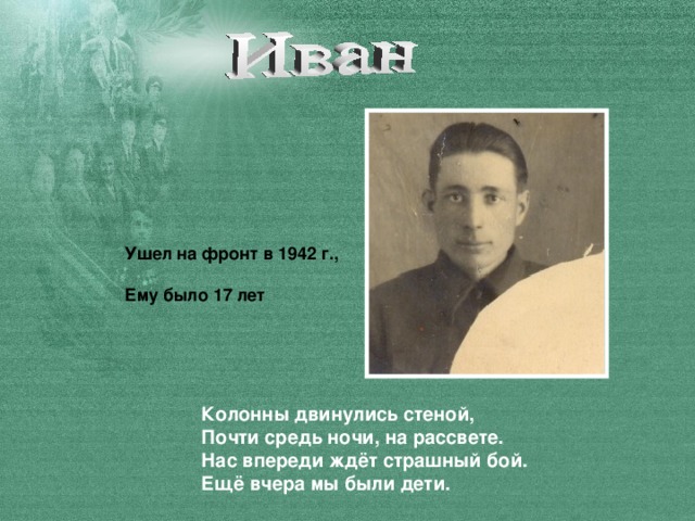 Ушел на фронт в 1942 г.,  Ему было 17 лет Колонны двинулись стеной,  Почти средь ночи, на рассвете.  Нас впереди ждёт страшный бой.  Ещё вчера мы были дети.