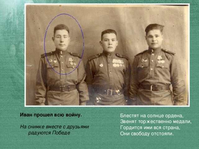 Иван прошел всю войну.  На снимке вместе с друзьями  радуются Победе Блестят на солнце ордена,  Звенят торжественно медали,  Гордится ими вся страна,  Они свободу отстояли.