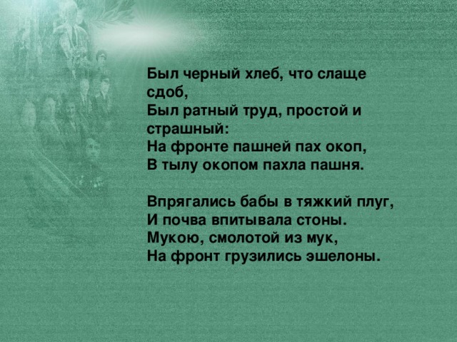 Был черный хлеб, что слаще сдоб,  Был ратный труд, простой и страшный:  На фронте пашней пах окоп,  В тылу окопом пахла пашня.   Впрягались бабы в тяжкий плуг,  И почва впитывала стоны.  Мукою, смолотой из мук,  На фронт грузились эшелоны.