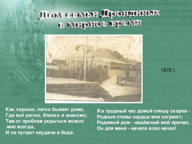 Как хорошо, легко бывает дома,  Где всё уютно, близко и знакомо;  Там от проблем укрыться можно  мне всегда,  И не пугают неудачи и беда. Я в трудный час домой спешу скорее -  Родные стены сердце мне согреют;  Родимый дом - надёжный мой причал,  Он для меня - начало всех начал!