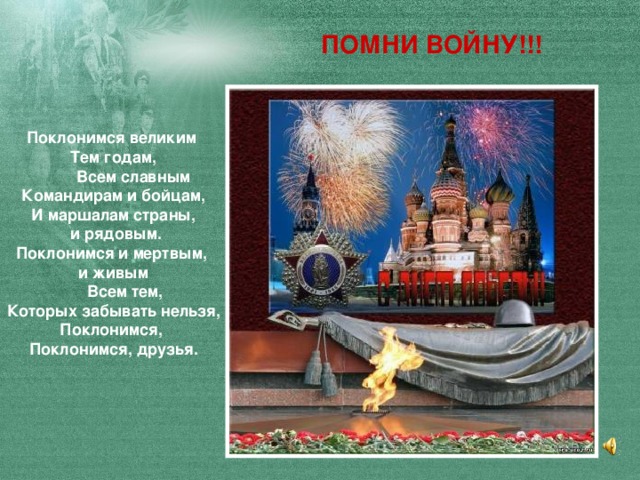 ПОМНИ ВОЙНУ!!! Поклонимся великим Тем годам,  Всем славным Командирам и бойцам, И маршалам страны,  и рядовым. Поклонимся и мертвым, и живым  Всем тем, Которых забывать нельзя, Поклонимся, Поклонимся, друзья.