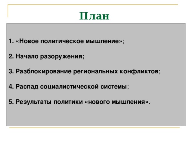 План 1. «Новое политическое мышление» ;  2. Начало разоружения;   3. Разблокирование региональных конфликтов ;  4. Распад социалистической системы ;  5. Результаты политики «нового мышления» .   
