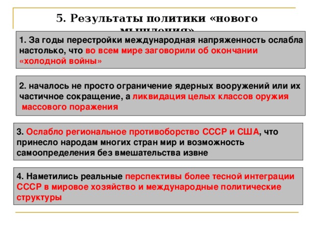 5. Результаты политики «нового мышления» 1. За годы перестройки международная напряженность ослабла настолько, что во всем мире заговорили об окончании «холодной войны»  2. началось не просто ограничение ядерных вооружений или их частичное сокращение, а ликвидация целых классов оружия  массового поражения  3. Ослабло региональное противоборство СССР и США , что принесло народам многих стран мир и возможность самоопределения без вмешательства извне  4. Наметились реальные перспективы более тесной интеграции СССР в мировое хозяйство и международные политические структуры 