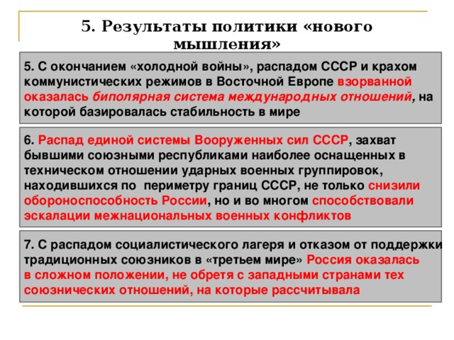 5. Результаты политики «нового мышления» 5. С окончанием «холодной войны», распадом СССР и крахом коммунистических режимов в Восточной Европе взорванной оказалась биполярная система международных отношений , на которой базировалась стабильность в мире 6. Распад единой системы Вооруженных сил СССР , захват бывшими союзными республиками наиболее оснащенных в техническом отношении ударных военных группировок, находившихся по периметру границ СССР, не только снизили обороноспособность России , но и во многом способствовали эскалации межнациональных военных конфликтов  7. С распадом социалистического лагеря и отказом от поддержки традиционных союзников в «третьем мире» Россия оказалась в сложном положении, не обретя с западными странами тех союзнических отношений, на которые рассчитывала  