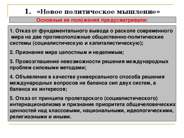1.  «Новое политическое мышление» Основные ее положения предусматривали:  1. Отказ от фундаментального вывода о расколе современного  мира на две противоположные общественно-политические системы (социалистическую и капиталистическую);  2. Признание мира целостным и неделимым;  3. Провозглашение невозможности решения международных проблем силовыми методами;  4. Объявление в качестве универсального способа решения международных вопросов не баланса сил двух систем, а баланса их интересов;  5. Отказ от принципа пролетарского (социалистического) интернационализма и признание приоритета общечеловеческих ценностей над классовыми, национальными, идеологическими, религиозными и иными. 