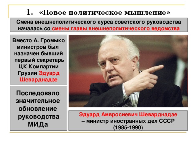 1.  «Новое политическое мышление» Смена внешнеполитического курса советского руководства  началась со смены главы внешнеполитического ведомства  Вместо А. Громыко министром был назначен бывший  первый секретарь ЦК Компартии Грузии Эдуард Шеварднадзе Последовало значительное обновление руководства МИДа  Эдуард Амвросиевич Шеварднадзе – министр иностранных дел СССР (1985-1990 ) 