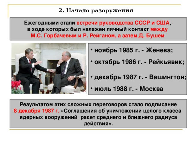 2. Начало разоружения Ежегодными стали встречи руководства СССР и США , в ходе которых был налажен личный контакт между М.С. Горбачевым и Р. Рейганом, а затем Д. Бушем   ноябрь 1985 г. - Женева;   октябрь 1986 г. - Рейкьявик;   декабрь 1987 г. - Вашингтон;   июль 1988 г. - Москва  Результатом этих сложных переговоров стало подписание 8 декабря 1987 г. «Соглашения об уничтожении целого класса ядерных вооружений ракет среднего и ближнего радиуса  действия». 