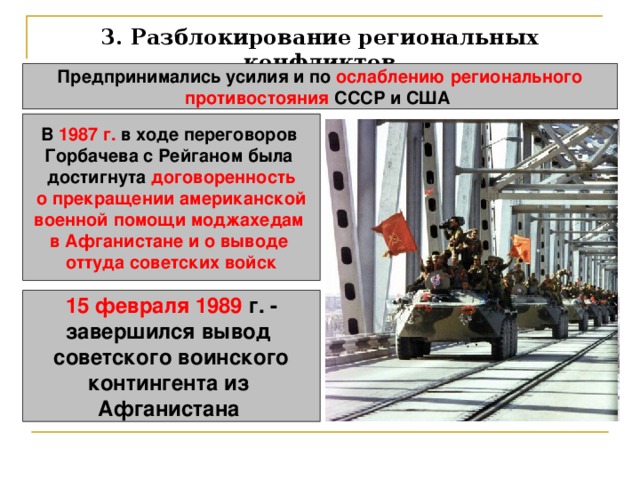 3. Разблокирование региональных конфликтов Предпринимались усилия и по ослаблению регионального противостояния СССР и США  В 1987 г. в ходе переговоров Горбачева с Рейганом была достигнута договоренность о прекращении американской военной помощи моджахедам в Афганистане и о выводе оттуда советских войск 15 февраля 1989 г. - завершился вывод советского воинского контингента из Афганистана  