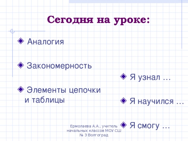 Сегодня на уроке:  Аналогия  Закономерность   Элементы цепочки и таблицы  Я узнал …  Я научился …   Я смогу …  Ермолаева А.А., учитель начальных классов МОУ СШ № 3 Волгоград