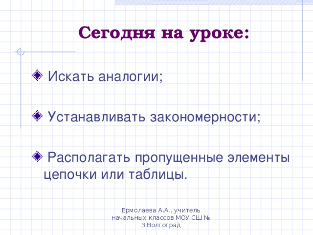 Сегодня на уроке:  Искать аналогии;  Устанавливать закономерности;   Располагать пропущенные элементы цепочки или таблицы. Ермолаева А.А., учитель начальных классов МОУ СШ № 3 Волгоград