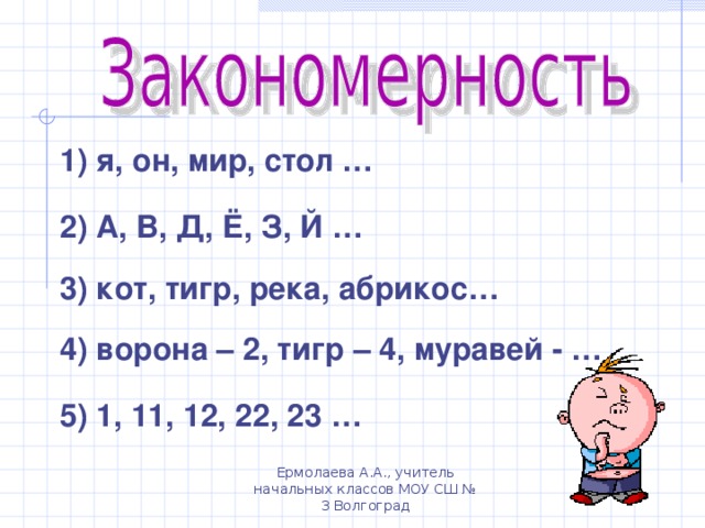 1 ) я, он, мир, стол … 2 ) А, В, Д, Ё, З, Й … 3 ) кот, тигр, река, абрикос… 4) ворона – 2, тигр – 4, муравей - … 5) 1, 11, 12, 22, 23 … Ермолаева А.А., учитель начальных классов МОУ СШ № 3 Волгоград