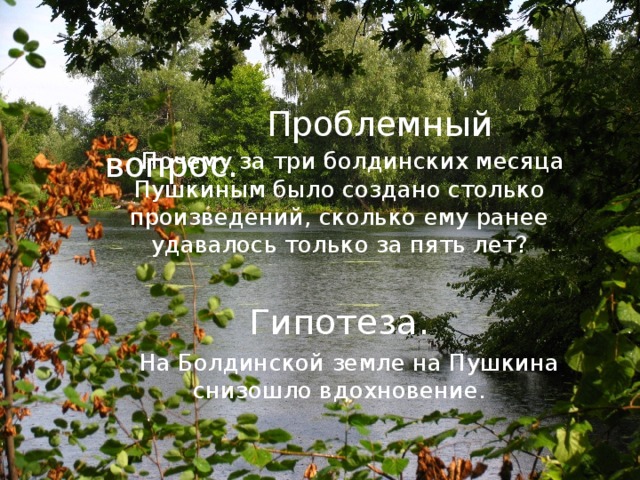      Проблемный вопрос.  Почему за три болдинских месяца Пушкиным было создано столько произведений, сколько ему ранее удавалось только за пять лет?  Гипотеза.  На Болдинской земле на Пушкина снизошло вдохновение. 