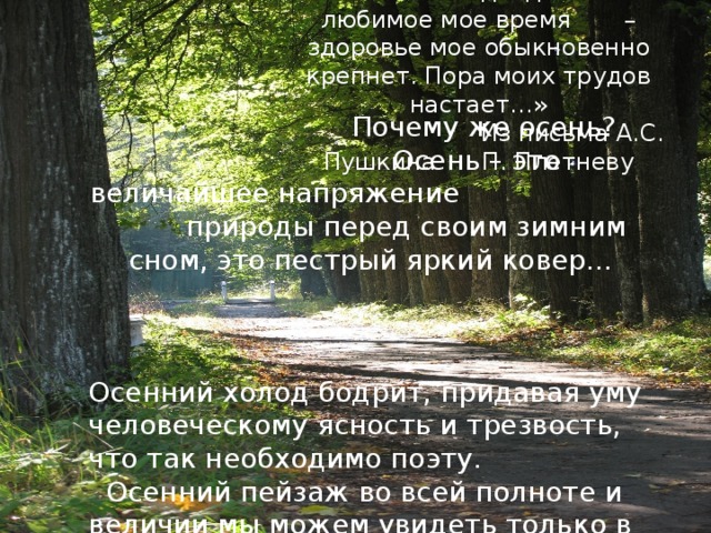 «Осень подходит. Это любимое мое время – здоровье мое обыкновенно крепнет. Пора моих трудов настает…»  Из письма А.С. Пушкина П. Плетневу  Почему же осень?  Осень – это величайшее напряжение природы перед своим зимним сном, это пестрый яркий ковер… Осенний холод бодрит, придавая уму человеческому ясность и трезвость, что так необходимо поэту.  Осенний пейзаж во всей полноте и величии мы можем увидеть только в деревне. 