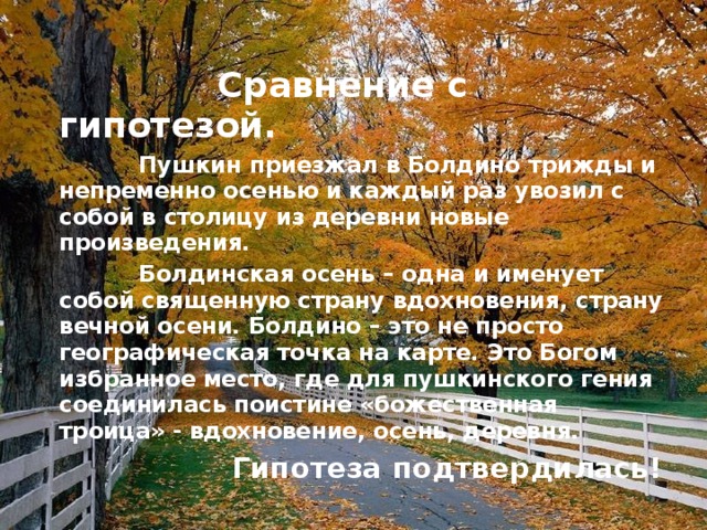 Сравнение с гипотезой.  Пушкин приезжал в Болдино трижды и непременно осенью и каждый раз увозил с собой в столицу из деревни новые произведения.  Болдинская осень – одна и именует собой священную страну вдохновения, страну вечной осени. Болдино – это не просто географическая точка на карте. Это Богом избранное место, где для пушкинского гения соединилась поистине «божественная троица» - вдохновение, осень, деревня.  Гипотеза подтвердилась! 