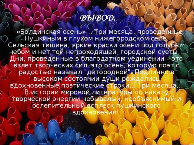  «Болдинская осень»… Три месяца, проведенные Пушкиным в глухом нижегородском селе. Сельская тишина, яркие краски осени под голубым небом и нет той непроходящей городской суеты... Дни, проведенные в благодатном уединении – это взлет творческих сил, это осень, которую поэт с радостью называл 