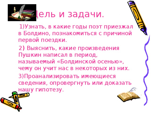 Цель и задачи.  1)Узнать, в какие годы поэт приезжал в Болдино, познакомиться с причиной первой поездки.  2 ) Выяснить, какие произведения Пушкин написал в период, называемый «Болдинской осенью», чему он учит нас в некоторых из них.  3)Проанализировать имеющиеся сведения, опровергнуть или доказать нашу гипотезу. 