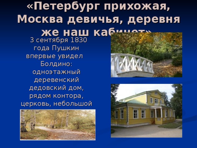 «Петербург прихожая, Москва девичья, деревня же наш кабинет».  3 сентября 1830 года Пушкин впервые увидел Болдино: одноэтажный деревенский дедовский дом, рядом контора, церковь, небольшой пруд, тронутые осенним золотом рощицы… 