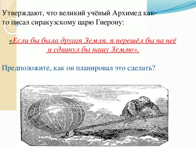 Утверждают, что великий учёный Архимед как-то писал сиракузскому царю Гиерону:  « Если бы была другая Земля, я перешёл бы на неё   и сдвинул бы нашу Землю».  Предположите, как он планировал это сделать? 
