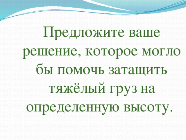 Предложите ваше решение, которое могло бы помочь затащить тяжёлый груз на определенную высоту. 